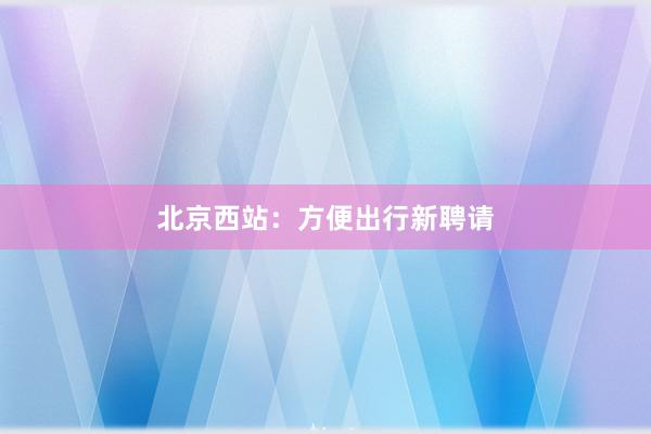 北京西站：方便出行新聘请